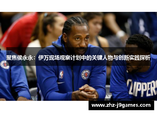 聚焦侯永永：伊万现场观察计划中的关键人物与创新实践探析