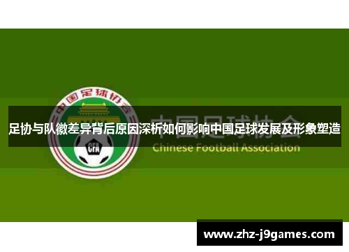 足协与队徽差异背后原因深析如何影响中国足球发展及形象塑造 足协与队徽差异背后原因深析如何影响中国足球发展及形象塑造