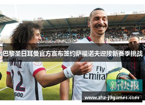 巴黎圣日耳曼官方宣布签约萨福诺夫迎接新赛季挑战