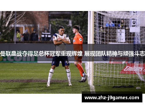 曼联鏖战夺得足总杯冠军重现辉煌 展现团队精神与顽强斗志