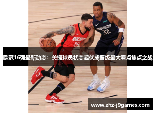 欧冠16强最新动态:关键球员状态起伏成晋级最大看点焦点之战 欧冠16强最新动态:关键球员状态起伏成晋级最大看点焦点之战