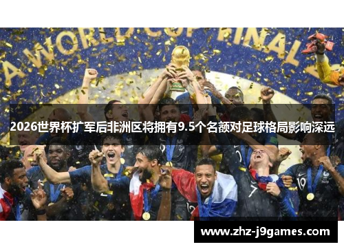 2026世界杯扩军后非洲区将拥有9.5个名额对足球格局影响深远 2026世界杯扩军后非洲区将拥有9.5个名额对足球格局影响深远