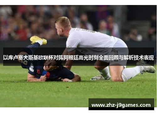 以库卢塞夫斯基欧联杯对阵阿根廷高光时刻全面回顾与解析技术表现