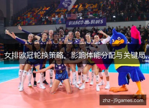 女排欧冠轮换策略,影响体能分配与关键局 女排欧冠轮换策略,影响体能分配与关键局